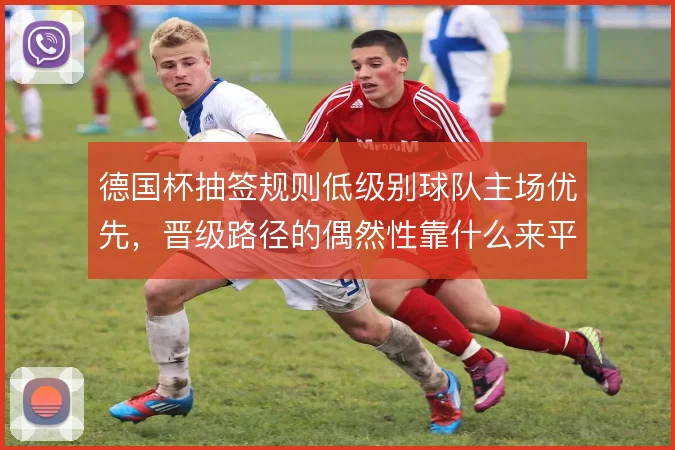 德国杯抽签规则低级别球队主场优先，晋级路径的偶然性靠什么来平衡