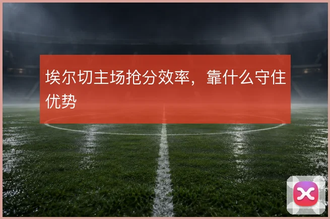 埃尔切主场抢分效率,靠什么守住优势