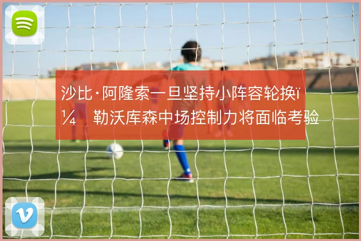 沙比·阿隆索一旦坚持小阵容轮换，勒沃库森中场控制力将面临考验