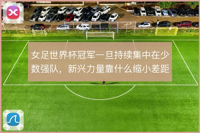 女足世界杯冠军一旦持续集中在少数强队,新兴力量靠什么缩小差距