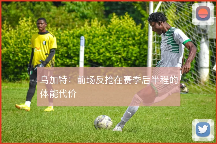 乌加特:前场反抢在赛季后半程的体能代价