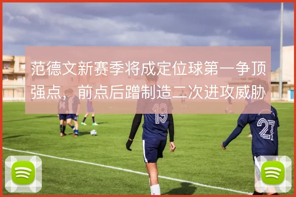 范德文新赛季将成定位球第一争顶强点,前点后蹭制造二次进攻威胁