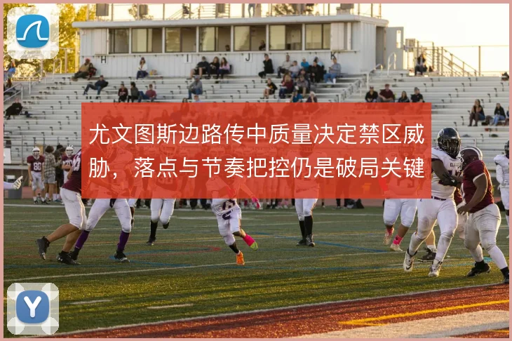 尤文图斯边路传中质量决定禁区威胁,落点与节奏把控仍是破局关键