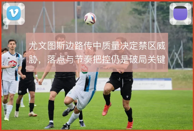 尤文图斯边路传中质量决定禁区威胁,落点与节奏把控仍是破局关键