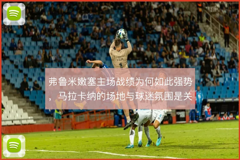 弗鲁米嫩塞主场战绩为何如此强势,马拉卡纳的场地与球迷氛围是关键