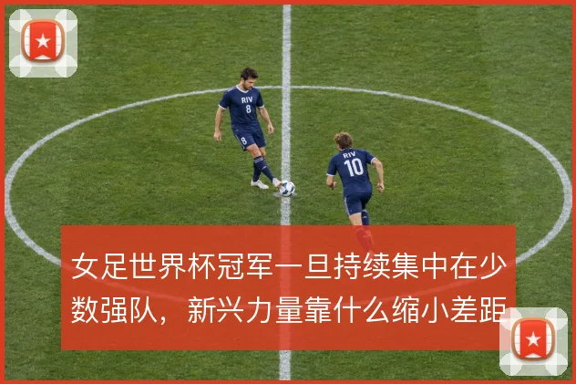 女足世界杯冠军一旦持续集中在少数强队,新兴力量靠什么缩小差距
