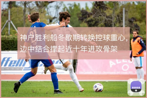 神户胜利船冬歇期转换控球重心,边中结合撑起近十年进攻骨架