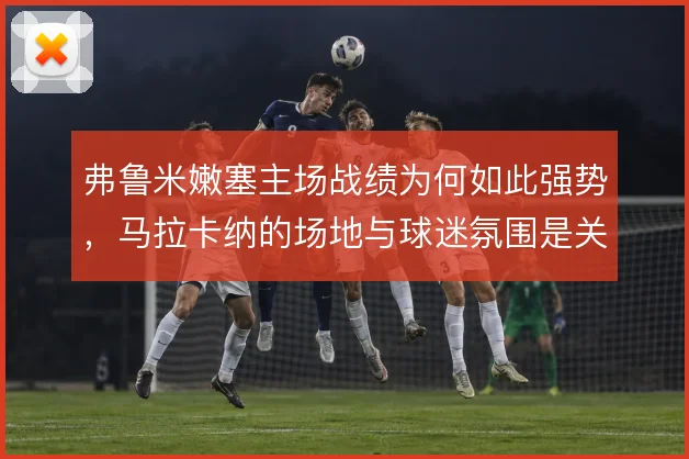 弗鲁米嫩塞主场战绩为何如此强势，马拉卡纳的场地与球迷氛围是关键