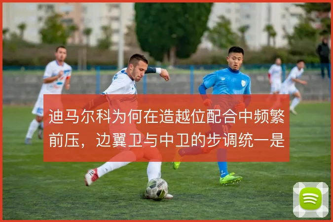 迪马尔科为何在造越位配合中频繁前压，边翼卫与中卫的步调统一是执行关键
