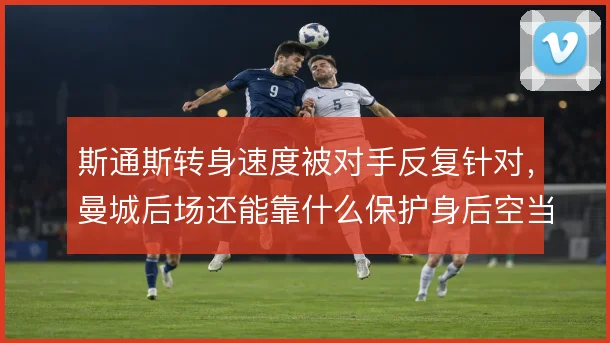 斯通斯转身速度被对手反复针对,曼城后场还能靠什么保护身后空当