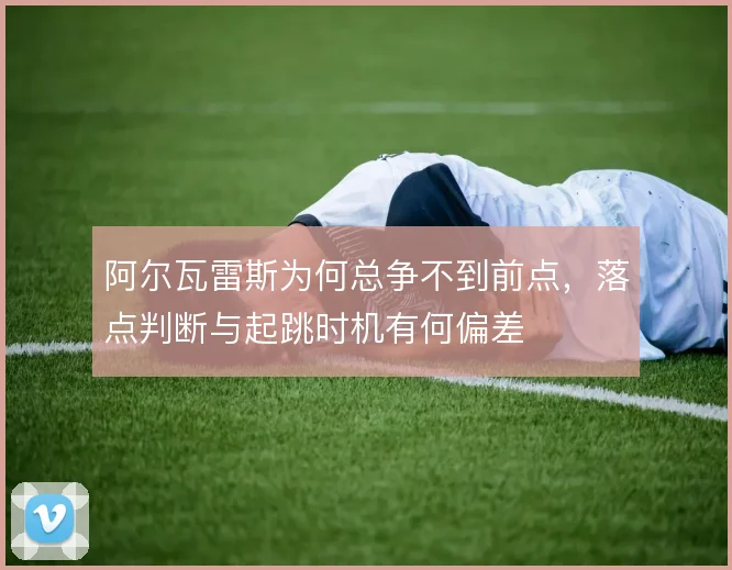 阿尔瓦雷斯为何总争不到前点,落点判断与起跳时机有何偏差