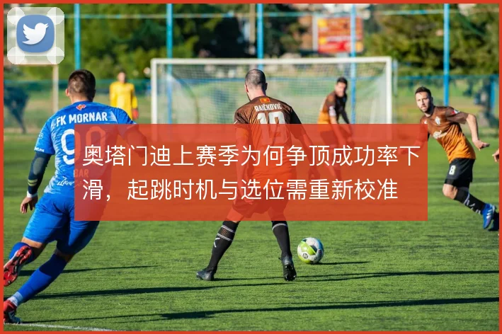 奥塔门迪上赛季为何争顶成功率下滑,起跳时机与选位需重新校准