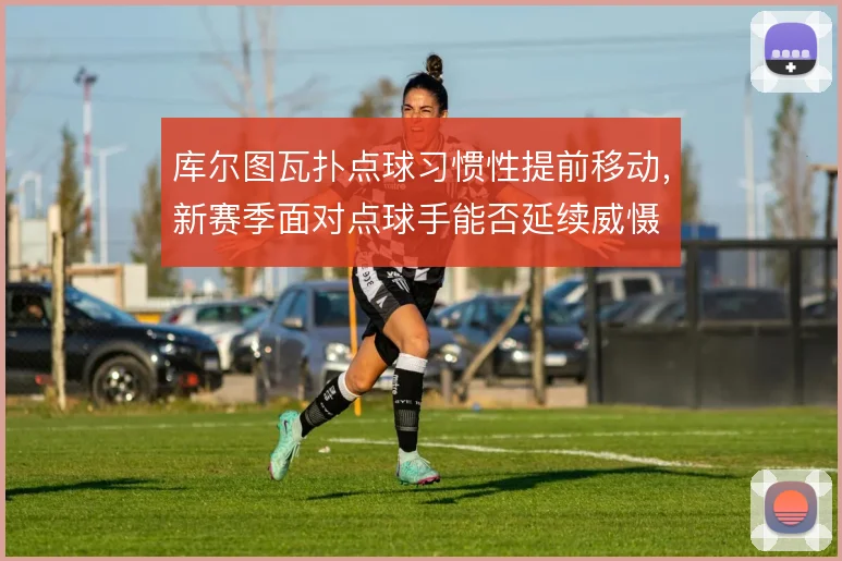 库尔图瓦扑点球习惯性提前移动，新赛季面对点球手能否延续威慑
