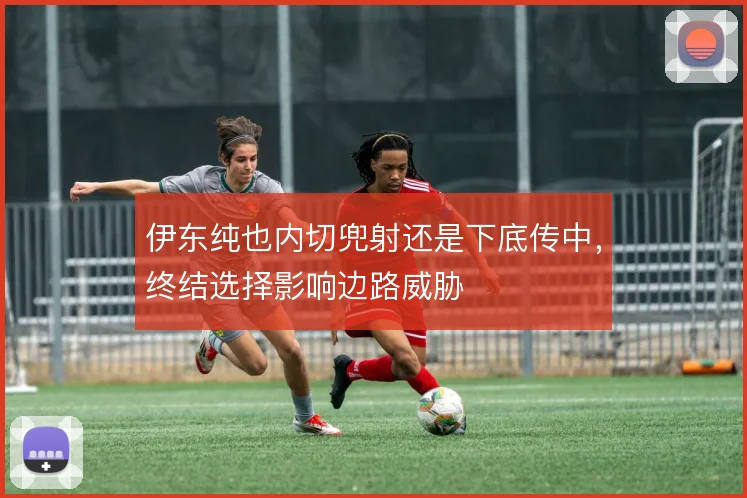 伊东纯也内切兜射还是下底传中,终结选择影响边路威胁