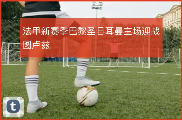 法甲新赛季巴黎圣日耳曼主场迎战图卢兹