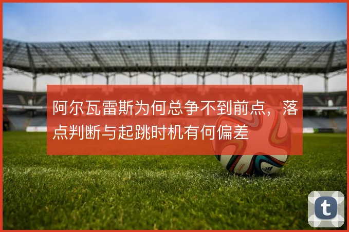 阿尔瓦雷斯为何总争不到前点,落点判断与起跳时机有何偏差