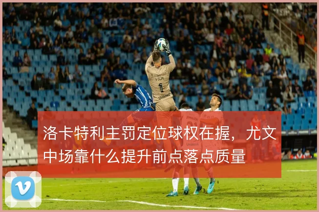 洛卡特利主罚定位球权在握,尤文中场靠什么提升前点落点质量