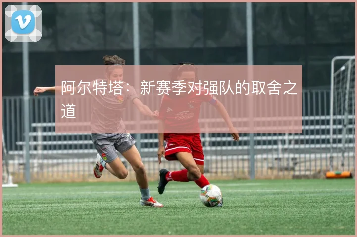 阿尔特塔：新赛季对强队的取舍之道