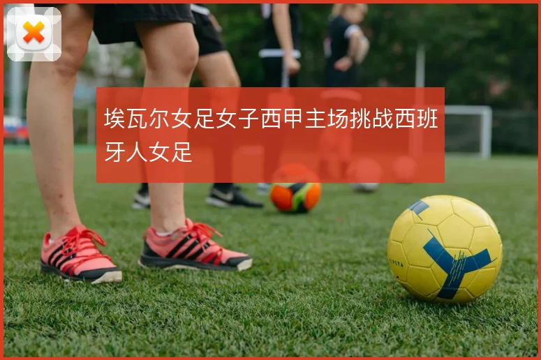 埃瓦尔女足女子西甲主场挑战西班牙人女足