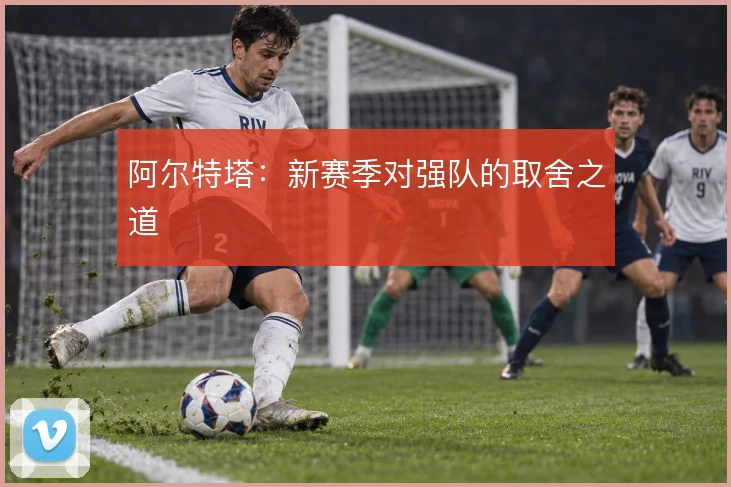 阿尔特塔:新赛季对强队的取舍之道