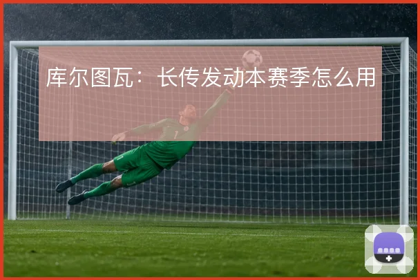 库尔图瓦：长传发动本赛季怎么用