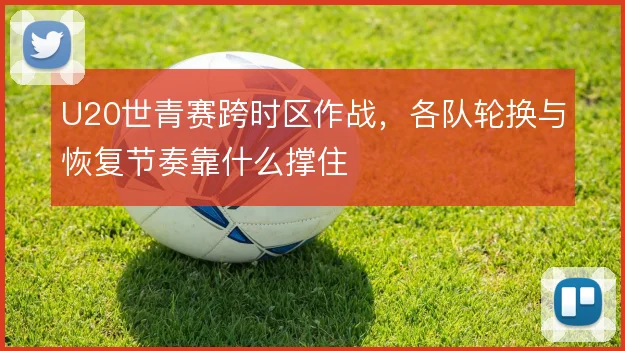 U20世青赛跨时区作战，各队轮换与恢复节奏靠什么撑住